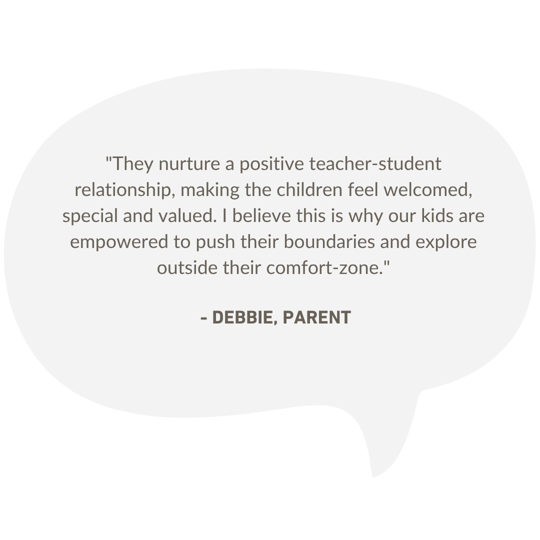Speech bubble containing a parent testimonial: “They nurture a positive teacher-student relationship, making the children feel welcomed, special and valued. I believe this is why our kids are empowered to push their boundaries and explore outside their comfort-zone.” — Debbie, parent